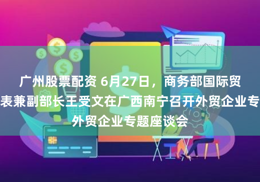 广州股票配资 6月27日，商务部国际贸易谈判代表兼副部长王受文在广西南宁召开外贸企业专题座谈会