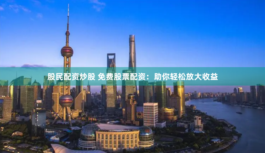 股民配资炒股 免费股票配资：助你轻松放大收益