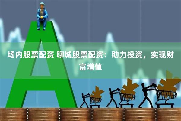 场内股票配资 聊城股票配资：助力投资，实现财富增值