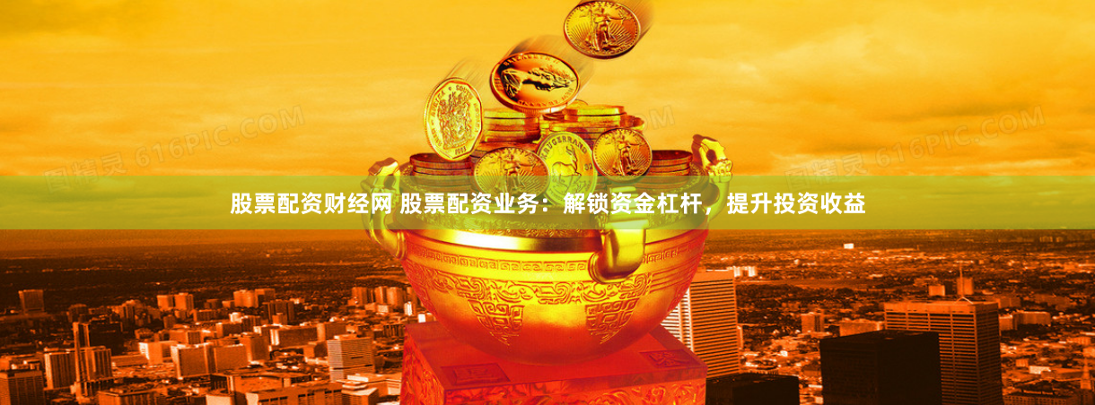 股票配资财经网 股票配资业务：解锁资金杠杆，提升投资收益