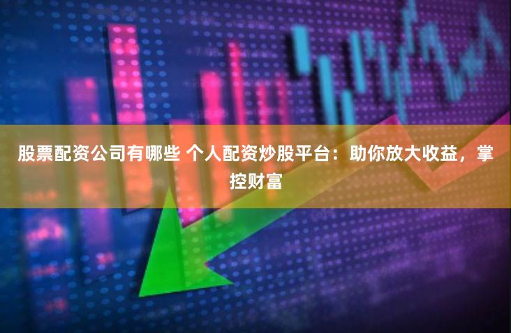 股票配资公司有哪些 个人配资炒股平台：助你放大收益，掌控财富