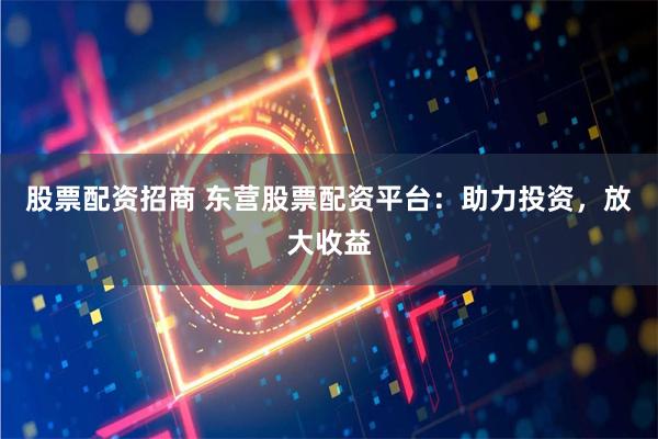 股票配资招商 东营股票配资平台：助力投资，放大收益