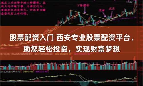 股票配资入门 西安专业股票配资平台，助您轻松投资，实现财富梦想