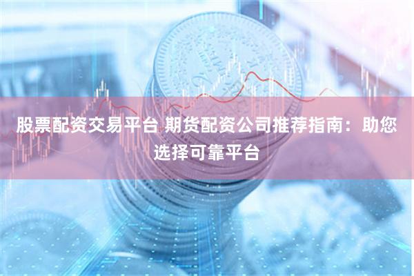 股票配资交易平台 期货配资公司推荐指南：助您选择可靠平台