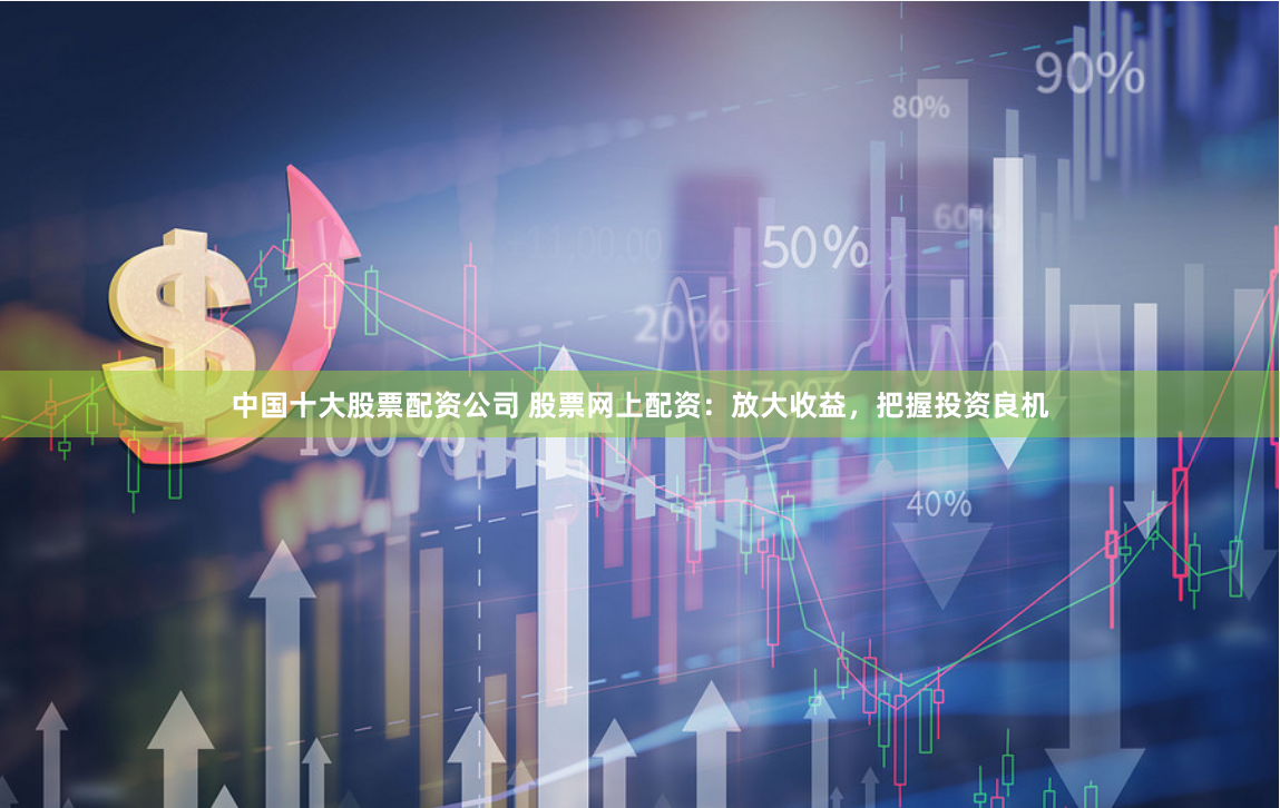 中国十大股票配资公司 股票网上配资：放大收益，把握投资良机