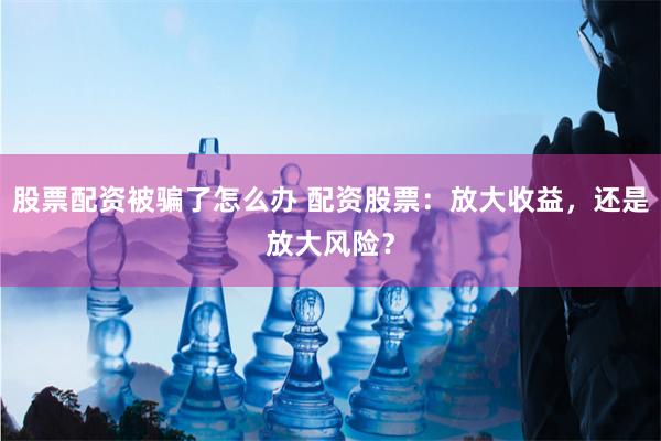 股票配资被骗了怎么办 配资股票:放大收益,还是放大风险?