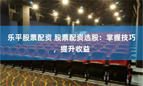 乐平股票配资 股票配资选股:掌握技巧,提升收益