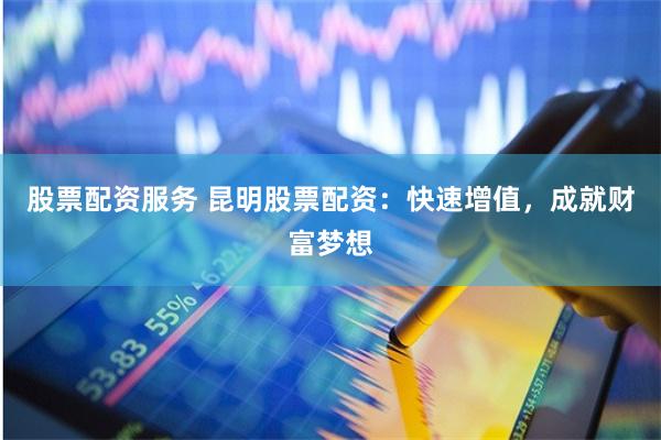 股票配资服务 昆明股票配资:快速增值,成就财富梦想