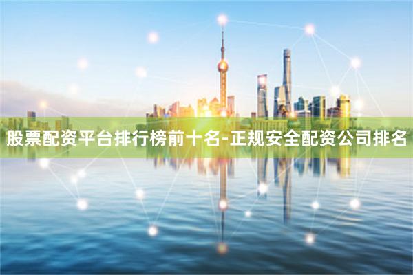股票配资平台排行榜前十名-正规安全配资公司排名