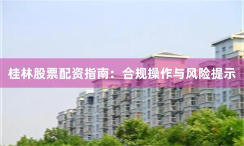 桂林股票配资指南：合规操作与风险提示