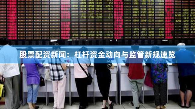 股票配资新闻：杠杆资金动向与监管新规速览